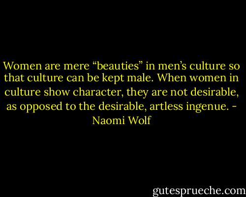Women are mere “beauties” in men’s culture so that culture can be kept male. When women in culture show character, they are not desirable, as opposed to the desirable, artless ingenue. - Naomi Wolf