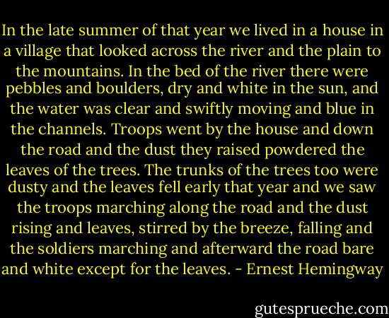 In the late summer of that year we lived in a house in a village that looked across the river and the plain to the mountains. In the bed of the river there were pebbles and boulders, dry and white in the sun, and the water was clear and swiftly moving and blue in the channels. Troops went by the house and down the road and the dust they raised powdered the leaves of the trees. The trunks of the trees too were dusty and the leaves fell early that year and we saw the troops marching along the road and the dust rising and leaves, stirred by the breeze, falling and the soldiers marching and afterward the road bare and white except for the leaves. - Ernest Hemingway