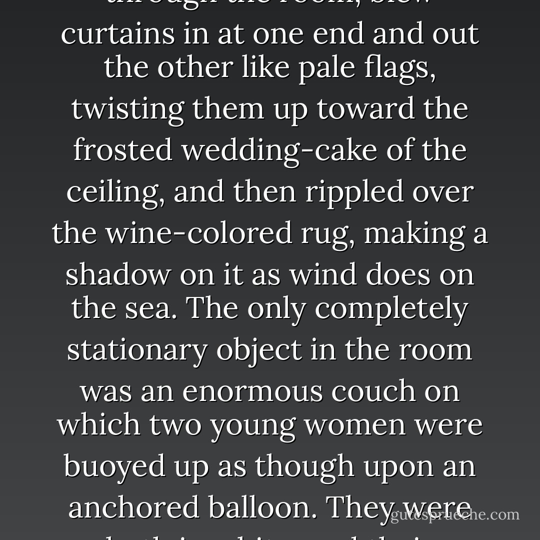 We walked through a high hallway into a bright rosy-colored space, fragilely bound into the house by French windows at either end. The windows were ajar and gleaming white against the fresh grass outside that seemed to grow a little way into the house. A breeze blew through the room, blew curtains in at one end and out the other like pale flags, twisting them up toward the frosted wedding-cake of the ceiling, and then rippled over the wine-colored rug, making a shadow on it as wind does on the sea.<br />The only completely stationary object in the room was an enormous couch on which two young women were buoyed up as though upon an anchored balloon. They were both in white, and their dresses were rippling and fluttering as if they had just been blown back in after a short flight around the house. I must have stood for a few moments listening to the whip and snap of the curtains and the groan of a picture on the wall. ... - F. Scott Fitzgerald
