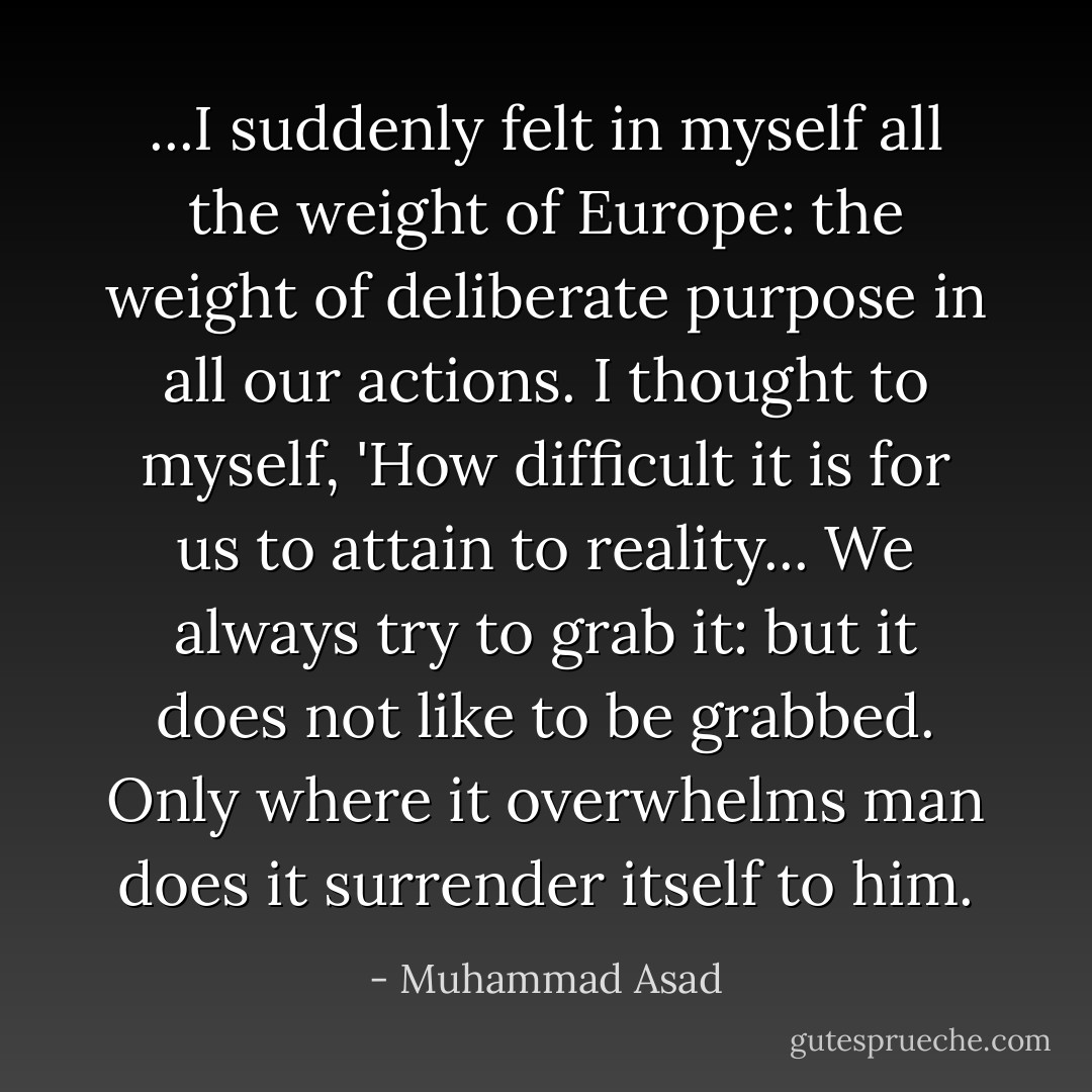 ...I suddenly felt in myself all the weight of Europe: the weight of deliberate purpose in all our actions. I thought to myself, 'How difficult it is for us to attain to reality... We always try to grab it: but it does not like to be grabbed. Only where it overwhelms man does it surrender itself to him. - Muhammad Asad