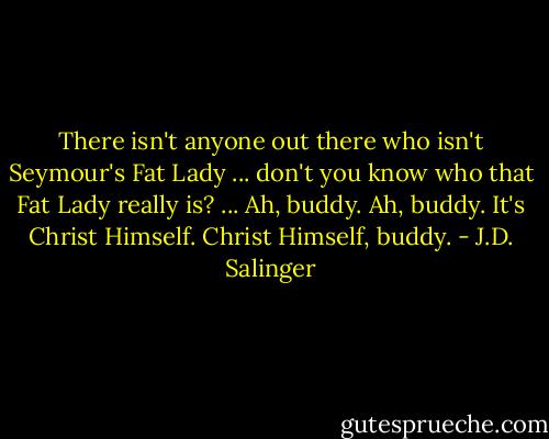 There isn't anyone out there who isn't Seymour's Fat Lady ... don't you know who that Fat Lady really is? ... Ah, buddy. Ah, buddy. It's Christ Himself. Christ Himself, buddy. - J.D. Salinger