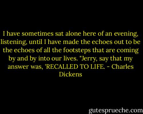 I have sometimes sat alone here of an evening, listening, until I have made the echoes out to be the echoes of all the footsteps that are coming by and by into our lives.<br />"Jerry, say that my answer was, 'RECALLED TO LIFE. - Charles Dickens