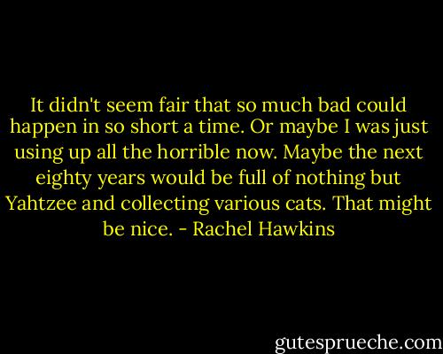 It didn't seem fair that so much bad could happen in so short a time.<br />Or maybe I was just using up all the horrible now. Maybe the next eighty years would be full of nothing but Yahtzee and collecting various cats. That might be nice. - Rachel Hawkins