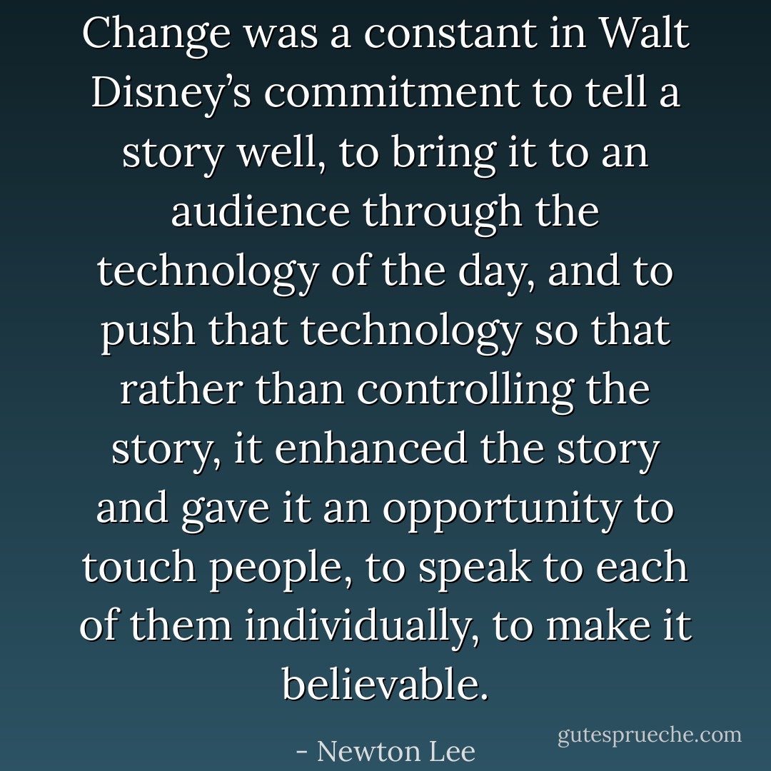 Change was a constant in Walt Disney’s commitment to tell a story well, to bring it to an audience through the technology of the day, and to push that technology so that rather than controlling the story, it enhanced the story and gave it an opportunity to touch people, to speak to each of them individually, to make it believable. - Newton Lee