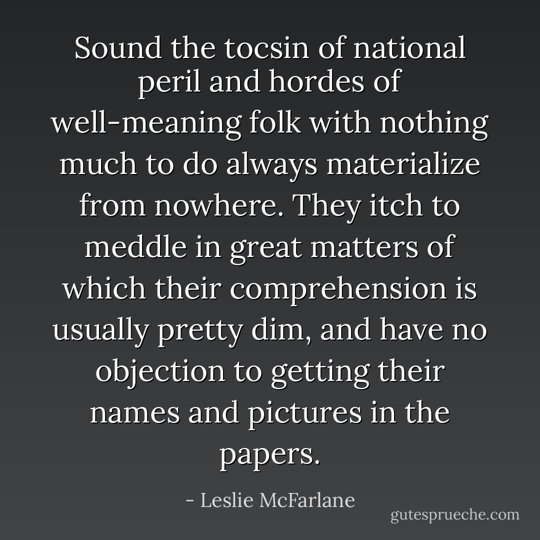 Sound the tocsin of national peril and hordes of well-meaning folk with nothing much to do always materialize from nowhere. They itch to meddle in great matters of which their comprehension is usually pretty dim, and have no objection to getting their names and pictures in the papers. - Leslie McFarlane