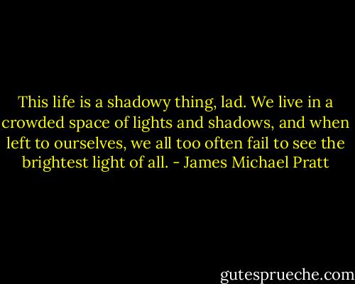 This life is a shadowy thing, lad. We live in a crowded space of lights and shadows, and when left to ourselves, we all too often fail to see the brightest light of all. - James Michael Pratt