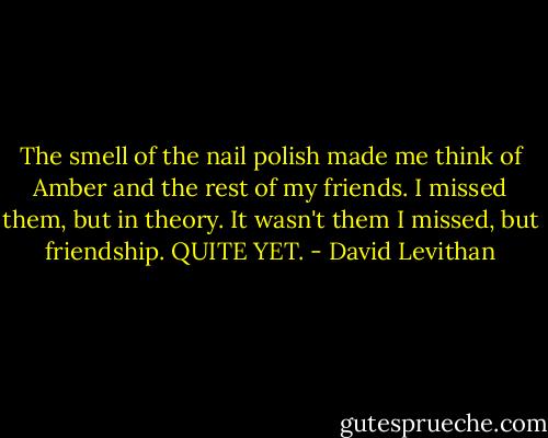 The smell of the nail polish made me think of Amber and the rest of my friends. I missed them, but in theory. It wasn't them I missed, but friendship. QUITE YET. - David Levithan