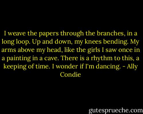I weave the papers through the branches, in a long loop. Up and down, my knees bending. My arms above my head, like the girls I saw once in a painting in a cave. There is a rhythm to this, a keeping of time. I wonder if I'm dancing. - Ally Condie