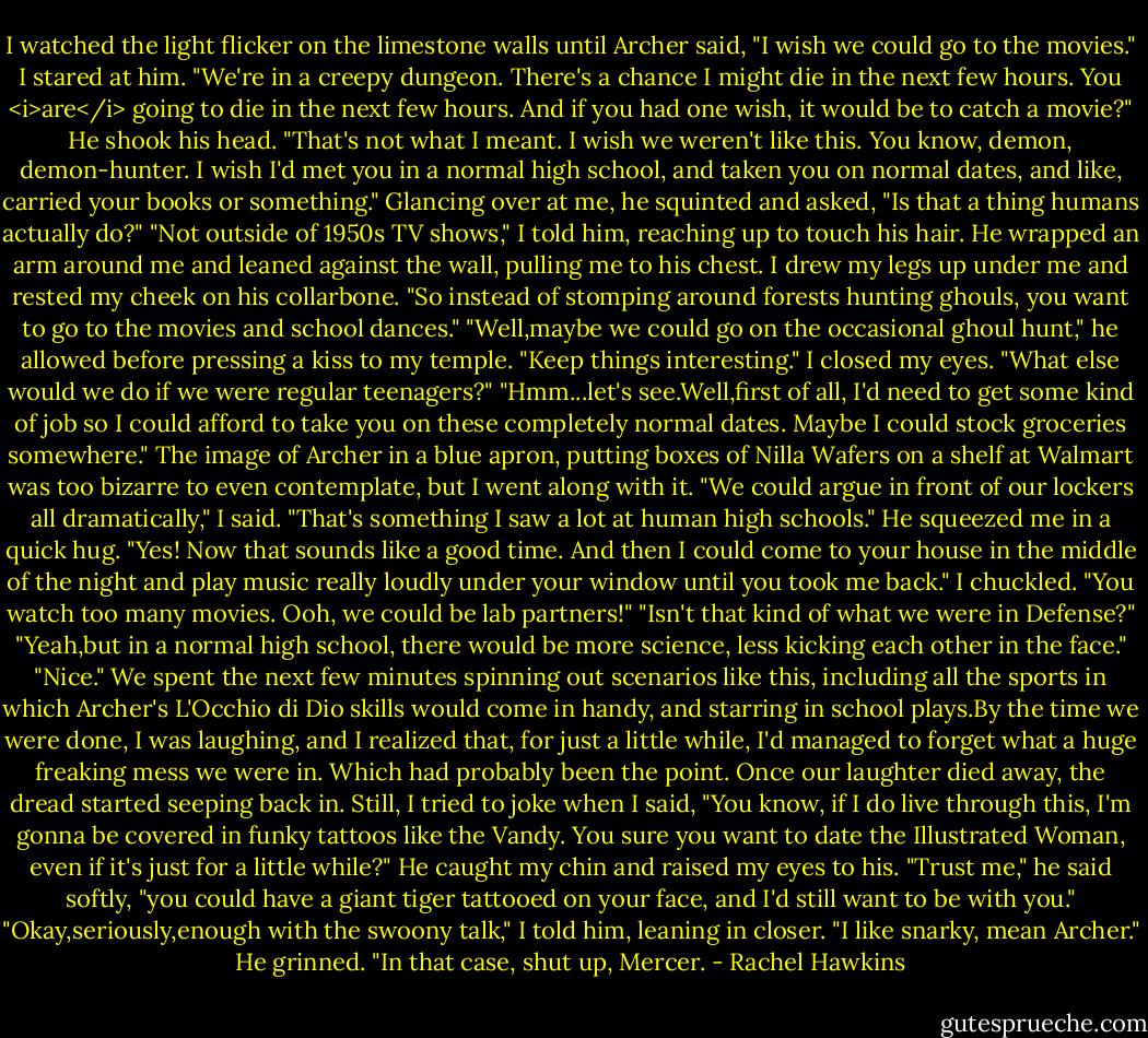 I watched the light flicker on the limestone walls until Archer said, "I wish we could go to the movies."<br />I stared at him. "We're in a creepy dungeon. There's a chance I might die in the next few hours. You <i>are</i> going to die in the next few hours. And if you had one wish, it would be to catch a movie?"<br />He shook his head. "That's not what I meant. I wish we weren't like this. You know, demon, demon-hunter. I wish I'd met you in a normal high school, and taken you on normal dates, and like, carried your books or something." Glancing over at me, he squinted and asked, "Is that a thing humans actually do?"<br />"Not outside of 1950s TV shows," I told him, reaching up to touch his hair. He wrapped an arm around me and leaned against the wall, pulling me to his chest. I drew my legs up under me and rested my cheek on his collarbone. "So instead of stomping around forests hunting ghouls, you want to go to the movies and school dances."<br />"Well,maybe we could go on the occasional ghoul hunt," he allowed before pressing a kiss to my temple. "Keep things interesting."<br />I closed my eyes. "What else would we do if we were regular teenagers?"<br />"Hmm...let's see.Well,first of all, I'd need to get some kind of job so I could afford to take you on these completely normal dates. Maybe I could stock groceries somewhere."<br />The image of Archer in a blue apron, putting boxes of Nilla Wafers on a shelf at Walmart was too bizarre to even contemplate, but I went along with it. "We could argue in front of our lockers all dramatically," I said. "That's something I saw a lot at human high schools."<br />He squeezed me in a quick hug. "Yes! Now that sounds like a good time. And then I could come to your house in the middle of the night and play music really loudly under your window until you took me back."<br />I chuckled. "You watch too many movies. Ooh, we could be lab partners!"<br />"Isn't that kind of what we were in Defense?"<br />"Yeah,but in a normal high school, there would be more science, less kicking each other in the face."<br />"Nice."<br />We spent the next few minutes spinning out scenarios like this, including all the sports in which Archer's L'Occhio di Dio skills would come in handy, and starring in school plays.By the time we were done, I was laughing, and I realized that, for just a little while, I'd managed to forget what a huge freaking mess we were in.<br />Which had probably been the point.<br />Once our laughter died away, the dread started seeping back in. Still, I tried to joke when I said, "You know, if I do live through this, I'm gonna be covered in funky tattoos like the Vandy. You sure you want to date the Illustrated Woman, even if it's just for a little while?"<br />He caught my chin and raised my eyes to his. "Trust me," he said softly, "you could have a giant tiger tattooed on your face, and I'd still want to be with you."<br />"Okay,seriously,enough with the swoony talk," I told him, leaning in closer. "I like snarky, mean Archer."<br />He grinned. "In that case, shut up, Mercer. - Rachel Hawkins