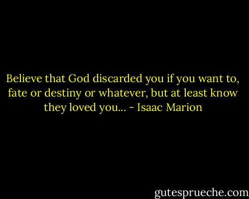 Believe that God discarded you if you want to, fate or destiny or whatever, but at least know they loved you... - Isaac Marion