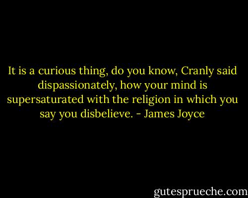 It is a curious thing, do you know, Cranly said dispassionately, how your mind is supersaturated with the religion in which you say you disbelieve. - James Joyce
