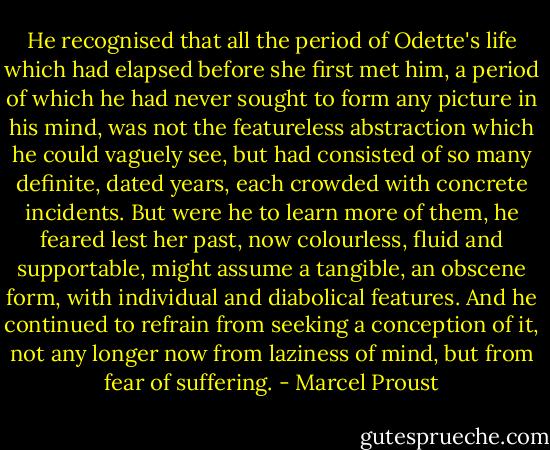 He recognised that all the period of Odette's life which had elapsed before she first met him, a period of which he had never sought to form any picture in his mind, was not the featureless abstraction which he could vaguely see, but had consisted of so many definite, dated years, each crowded with concrete incidents. But were he to learn more of them, he feared lest her past, now colourless, fluid and supportable, might assume a tangible, an obscene form, with individual and diabolical features. And he continued to refrain from seeking a conception of it, not any longer now from laziness of mind, but from fear of suffering. - Marcel Proust