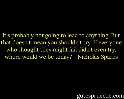 It's probably not going to lead to anything. But that doesn't mean you shouldn't try. If everyone who thought they might fail didn't even try, where would we be today? - Nicholas Sparks