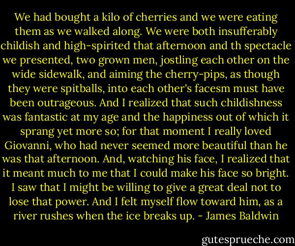 We had bought a kilo of cherries and we were eating them as we walked along. We were both insufferably childish and high-spirited that afternoon and th spectacle we presented, two grown men, jostling each other on the wide sidewalk, and aiming the cherry-pips, as though they were spitballs, into each other's facesm must have been outrageous. And I realized that such childishness was fantastic at my age and the happiness out of which it sprang yet more so; for that moment I really loved Giovanni, who had never seemed more beautiful than he was that afternoon. And, watching his face, I realized that it meant much to me that I could make his face so bright. I saw that I might be willing to give a great deal not to lose that power. And I felt myself flow toward him, as a river rushes when the ice breaks up. - James Baldwin