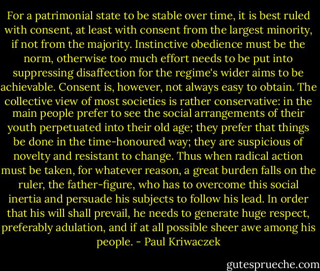 For a patrimonial state to be stable over time, it is best ruled with consent, at least with consent from the largest minority, if not from the majority. Instinctive obedience must be the norm, otherwise too much effort needs to be put into suppressing disaffection for the regime's wider aims to be achievable. Consent is, however, not always easy to obtain. The collective view of most societies is rather conservative: in the main people prefer to see the social arrangements of their youth perpetuated into their old age; they prefer that things be done in the time-honoured way; they are suspicious of novelty and resistant to change. Thus when radical action must be taken, for whatever reason, a great burden falls on the ruler, the father-figure, who has to overcome this social inertia and persuade his subjects to follow his lead. In order that his will shall prevail, he needs to generate huge respect, preferably adulation, and if at all possible sheer awe among his people. - Paul Kriwaczek