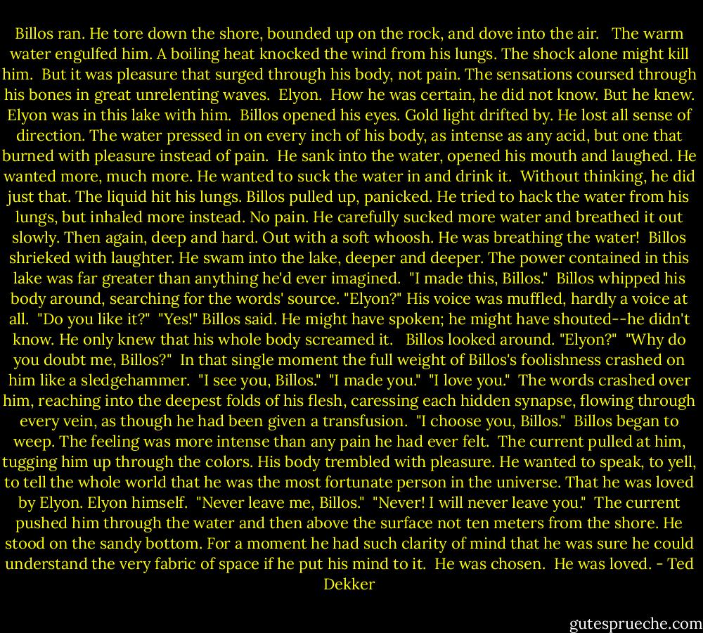 Billos ran. He tore down the shore, bounded up on the rock, and dove into the air. <br /> The warm water engulfed him. A boiling heat knocked the wind from his lungs. The shock alone might kill him.<br /> But it was pleasure that surged through his body, not pain. The sensations coursed through his bones in great unrelenting waves.<br /> Elyon.<br /> How he was certain, he did not know. But he knew. Elyon was in this lake with him.<br /> Billos opened his eyes. Gold light drifted by. He lost all sense of direction. The water pressed in on every inch of his body, as intense as any acid, but one that burned with pleasure instead of pain.<br /> He sank into the water, opened his mouth and laughed. He wanted more, much more. He wanted to suck the water in and drink it.<br /> Without thinking, he did just that. The liquid hit his lungs. Billos pulled up, panicked. He tried to hack the water from his lungs, but inhaled more instead. No pain. He carefully sucked more water and breathed it out slowly. Then again, deep and hard. Out with a soft whoosh. He was breathing the water!<br /> Billos shrieked with laughter. He swam into the lake, deeper and deeper. The power contained in this lake was far greater than anything he'd ever imagined.<br /> "I made this, Billos."<br /> Billos whipped his body around, searching for the words' source. "Elyon?" His voice was muffled, hardly a voice at all.<br /> "Do you like it?"<br /> "Yes!" Billos said. He might have spoken; he might have shouted--he didn't know. He only knew that his whole body screamed it. <br /> Billos looked around. "Elyon?"<br /> "Why do you doubt me, Billos?"<br /> In that single moment the full weight of Billos's foolishness crashed on him like a sledgehammer.<br /> "I see you, Billos."<br /> "I made you."<br /> "I love you."<br /> The words crashed over him, reaching into the deepest folds of his flesh, caressing each hidden synapse, flowing through every vein, as though he had been given a transfusion.<br /> "I choose you, Billos."<br /> Billos began to weep. The feeling was more intense than any pain he had ever felt.<br /> The current pulled at him, tugging him up through the colors. His body trembled with pleasure. He wanted to speak, to yell, to tell the whole world that he was the most fortunate person in the universe. That he was loved by Elyon. Elyon himself.<br /> "Never leave me, Billos."<br /> "Never! I will never leave you."<br /> The current pushed him through the water and then above the surface not ten meters from the shore. He stood on the sandy bottom. For a moment he had such clarity of mind that he was sure he could understand the very fabric of space if he put his mind to it.<br /> He was chosen.<br /> He was loved. - Ted Dekker