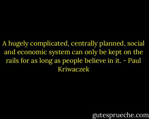 A hugely complicated, centrally planned, social and economic system can only be kept on the rails for as long as people believe in it. - Paul Kriwaczek