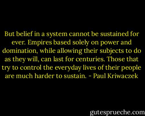 But belief in a system cannot be sustained for ever. Empires based solely on power and domination, while allowing their subjects to do as they will, can last for centuries. Those that try to control the everyday lives of their people are much harder to sustain. - Paul Kriwaczek