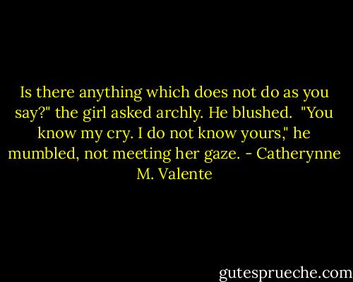 Is there anything which does not do as you say?" the girl asked archly. He blushed.<br /><br />"You know my cry. I do not know yours," he mumbled, not meeting her gaze. - Catherynne M. Valente
