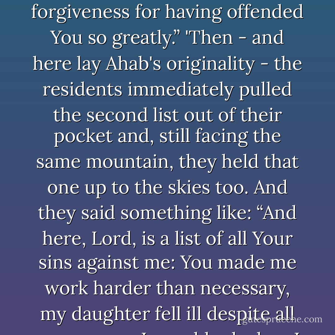 Once a year, the inhabitants shut themselves up in their houses, made two lists, turned to face the highest mountain and then raised their first list to the heavens.<br />'“Here, Lord, are all the sins I have committed against you,” they said, reading the account of all the sins they had committed. Business swindles, adulteries, injustices, things of that sort. “I have sinned and beg forgiveness for having offended You so greatly.”<br />'Then - and here lay Ahab's originality - the residents immediately pulled the second list out of their pocket and, still facing the same mountain, they held that one up to the skies too. And they said something like: “And here, Lord, is a list of all Your sins against me: You made me work harder than necessary, my daughter fell ill despite all my prayers, I as robbed when I was trying to be honest, I suffered more than was fair.”<br />After reading out the second list, they ended the ritual I have been unjust towards You and You have been towards me. However, since today is the Day of Atonement, You will forget my faults and I will forget Yours and we can carry on together for another year. - Paulo Coelho