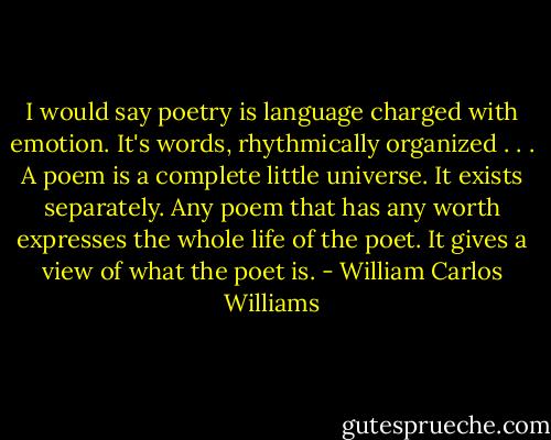 I would say poetry is language charged with emotion. It's words, rhythmically organized . . . A poem is a complete little universe. It exists separately. Any poem that has any worth expresses the whole life of the poet. It gives a view of what the poet is. - William Carlos Williams
