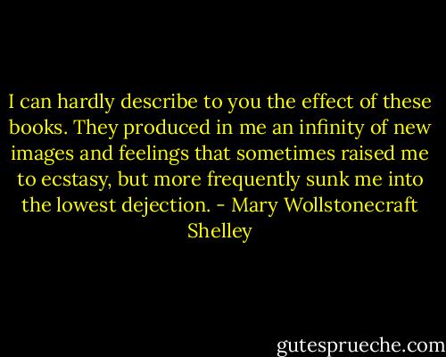 I can hardly describe to you the effect of these books. They produced in me an infinity of new images and feelings that sometimes raised me to ecstasy, but more frequently sunk me into the lowest dejection. - Mary Wollstonecraft Shelley
