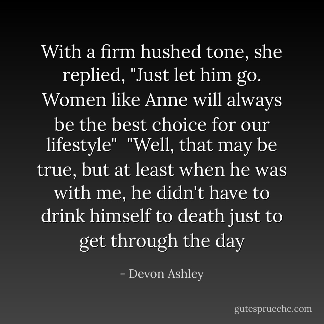 With a firm hushed tone, she replied, "Just let him go. Women like Anne will always be the best choice for our lifestyle"<br /><br />"Well, that may be true, but at least when he was with me, he didn't have to drink himself to death just to get through the day - Devon Ashley