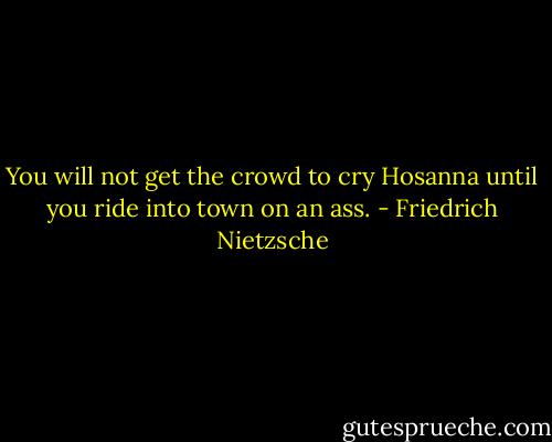 You will not get the crowd to cry Hosanna until you ride into town on an ass. - Friedrich Nietzsche
