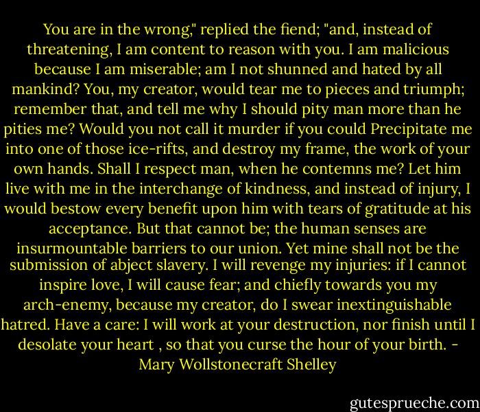 You are in the wrong," replied the fiend; "and, instead of threatening, I am content to reason with you. I am malicious because I am miserable; am I not shunned and hated by all mankind? You, my creator, would tear me to pieces and triumph; remember that, and tell me why I should pity man more than he pities me? Would you not call it murder if you could Precipitate me into one of those ice-rifts, and destroy my frame, the work of your own hands. Shall I respect man, when he contemns me? Let him live with me in the interchange of kindness, and instead of injury, I would bestow every benefit upon him with tears of gratitude at his acceptance. But that cannot be; the human senses are insurmountable barriers to our union. Yet mine shall not be the submission of abject slavery. I will revenge my injuries: if I cannot inspire love, I will cause fear; and chiefly towards you my arch-enemy, because my creator, do I swear inextinguishable hatred. Have a care: I will work at your destruction, nor finish until I desolate your heart , so that you curse the hour of your birth. - Mary Wollstonecraft Shelley
