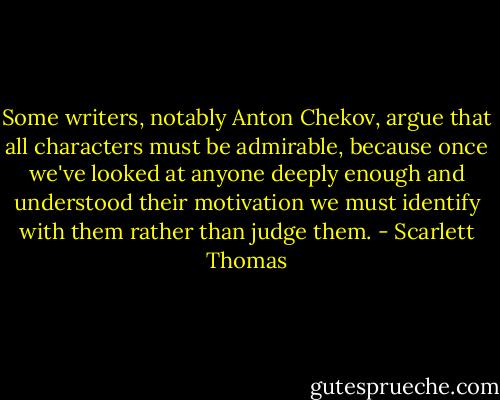 Some writers, notably Anton Chekov, argue that all characters must be admirable, because once we've looked at anyone deeply enough and understood their motivation we must identify with them rather than judge them. - Scarlett Thomas