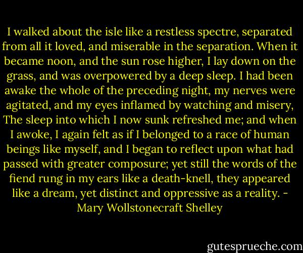 I walked about the isle like a restless spectre, separated from all it loved, and miserable in the separation. When it became noon, and the sun rose higher, I lay down on the grass, and was overpowered by a deep sleep. I had been awake the whole of the preceding night, my nerves were agitated, and my eyes inflamed by watching and misery, The sleep into which I now sunk refreshed me; and when I awoke, I again felt as if I belonged to a race of human beings like myself, and I began to reflect upon what had passed with greater composure; yet still the words of the fiend rung in my ears like a death-knell, they appeared like a dream, yet distinct and oppressive as a reality. - Mary Wollstonecraft Shelley