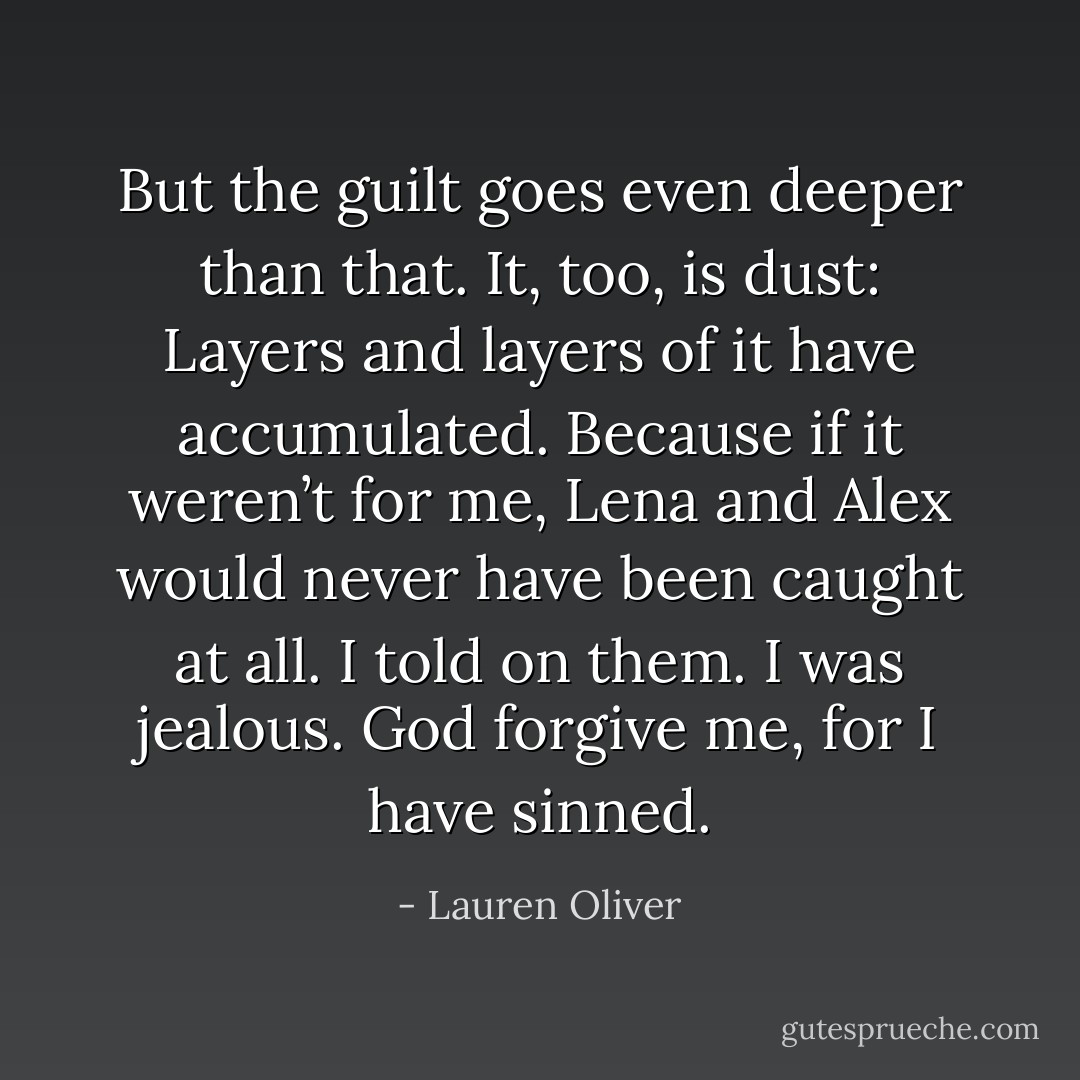 But the guilt goes even deeper than that. It, too, is dust: Layers and layers of it have accumulated. Because if it weren’t for me, Lena and Alex would never have been caught at all.<br />I told on them.<br />I was jealous.<br />God forgive me, for I have sinned. - Lauren Oliver