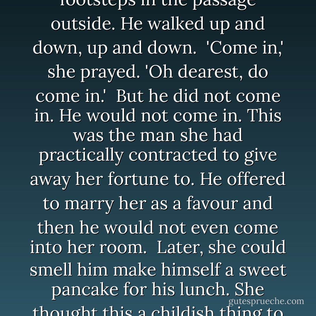 But now she could not bear the way she sounded. She was not a person anyone could love.<br /><br />...<br /><br />And thus fled to her room. There she wept, bitterly, an ugly sound punctuated by great gulps. She could not stop herself. She could hear his footsteps in the passage outside. He walked up and down, up and down.<br /><br />'Come in,' she prayed. 'Oh dearest, do come in.'<br /><br />But he did not come in. He would not come in. This was the man she had practically contracted to give away her fortune to. He offered to marry her as a favour and then he would not even come into her room.<br /><br />Later, she could smell him make himself a sweet pancake for his lunch. She thought this a childish thing to eat, and selfish, too. If he were a gentleman he would now come to her room and save her from the prison her foolishness had made for her. He did not come. She heard him pacing in his room. - Peter Carey