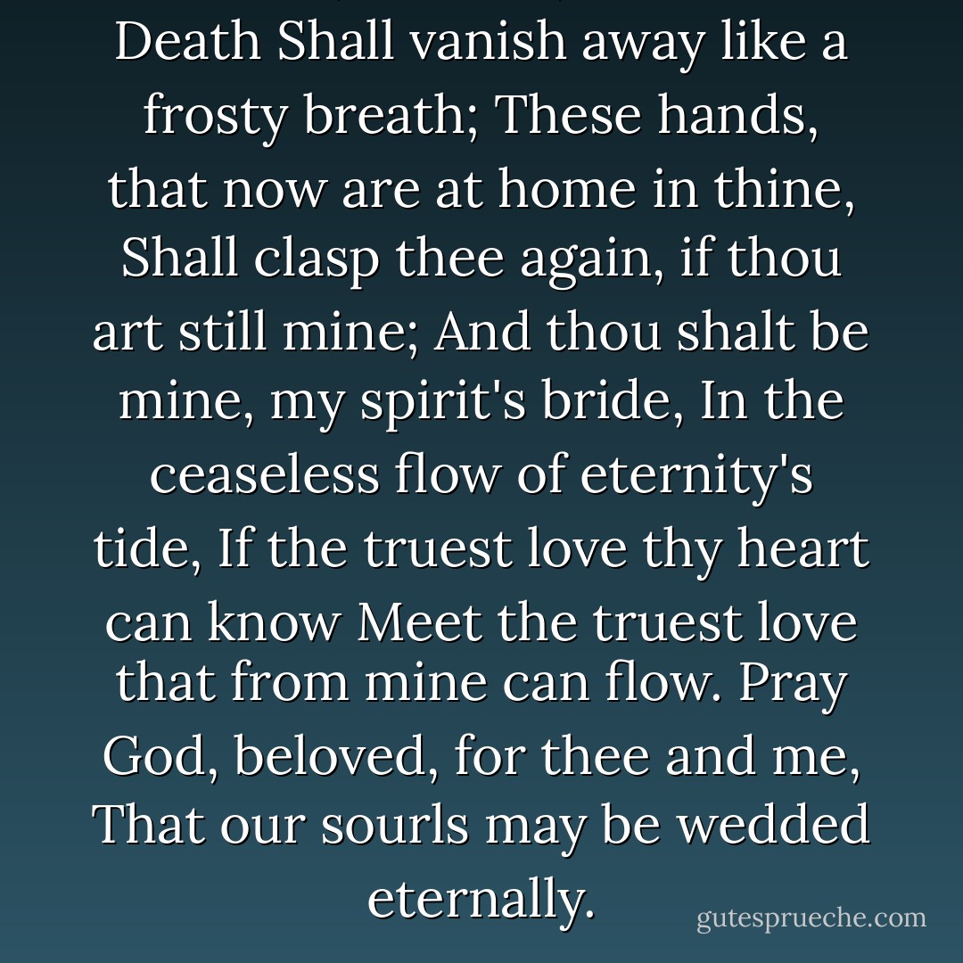 Love me, beloved; Hades and Death<br />Shall vanish away like a frosty breath;<br />These hands, that now are at home in thine,<br />Shall clasp thee again, if thou art still mine;<br />And thou shalt be mine, my spirit's bride,<br />In the ceaseless flow of eternity's tide,<br />If the truest love thy heart can know<br />Meet the truest love that from mine can flow.<br />Pray God, beloved, for thee and me,<br />That our sourls may be wedded eternally. - George MacDonald
