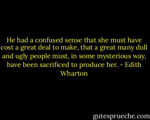 He had a confused sense that she must have cost a great deal to make, that a great many dull and ugly people must, in some mysterious way, have been sacrificed to produce her. - Edith Wharton
