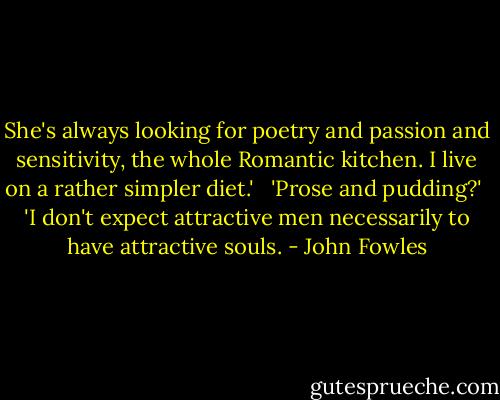 She's always looking for poetry and passion and sensitivity, the whole Romantic kitchen. I live on a rather simpler diet.' <br /><br />'Prose and pudding?'<br /><br />'I don't expect attractive men necessarily to have attractive souls. - John Fowles
