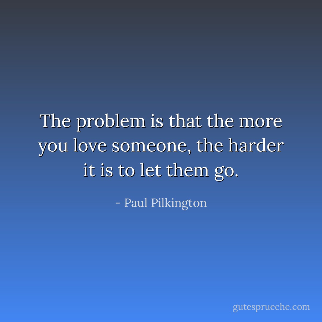 The problem is that the more you love someone, the harder it is to let them go. - Paul Pilkington