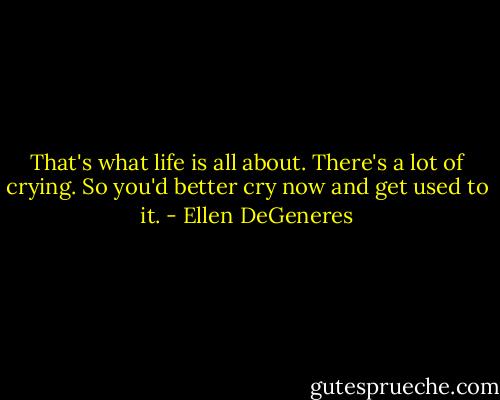 That's what life is all about. There's a lot of crying. So you'd better cry now and get used to it. - Ellen DeGeneres