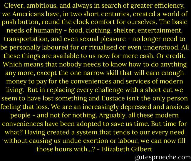 Clever, ambitious, and always in search of greater efficiency, we Americans have, in two short centuries, created a world of push button, round the clock comfort for ourselves. The basic needs of humanity - food, clothing, shelter, entertainment, transportation, and even sexual pleasure - no longer need to be personally laboured for or ritualised or even understood. All these things are available to us now for mere cash. Or credit. Which means that nobody needs to know how to do anything any more, except the one narrow skill that will earn enough money to pay for the conveniences and services of modern living.<br /><br />But in replacing every challenge with a short cut we seem to have lost something and Eustace isn't the only person feeling that loss. We are an increasingly depressed and anxious people - and not for nothing. Arguably, all these modern conveniences have been adopted to save us time. But time for what? Having created a system that tends to our every need without causing us undue exertion or labour, we can now fill those hours with...? - Elizabeth Gilbert