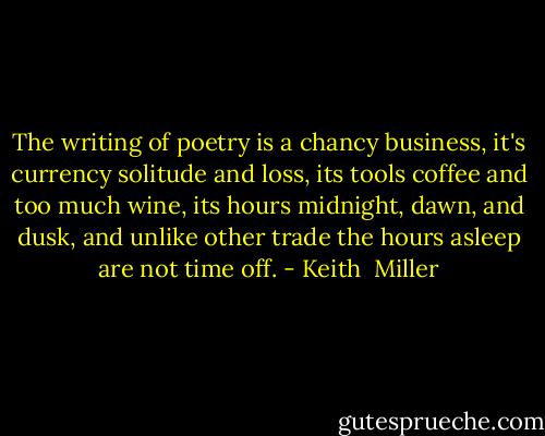 The writing of poetry is a chancy business, it's currency solitude and loss, its tools coffee and too much wine, its hours midnight, dawn, and dusk, and unlike other trade the hours asleep are not time off. - Keith  Miller