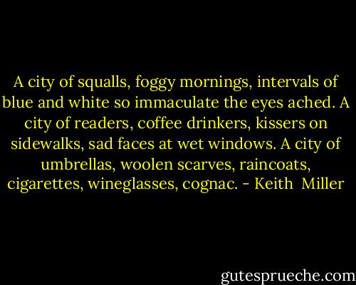 A city of squalls, foggy mornings, intervals of blue and white so immaculate the eyes ached. A city of readers, coffee drinkers, kissers on sidewalks, sad faces at wet windows. A city of umbrellas, woolen scarves, raincoats, cigarettes, wineglasses, cognac. - Keith  Miller