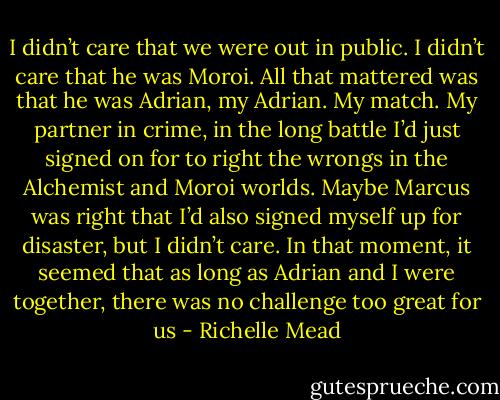 I didn’t care that we were out in public. I didn’t care that he was Moroi. All that mattered was that he was Adrian, my Adrian. My match. My partner in crime, in the long battle I’d just signed on for to right the wrongs in the Alchemist and Moroi worlds. Maybe Marcus was right that I’d also signed myself up for disaster, but I didn’t care. In that moment, it seemed that as long as Adrian and I were together, there was no challenge too great for us - Richelle Mead