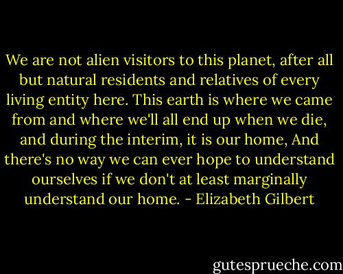 We are not alien visitors to this planet, after all but natural residents and relatives of every living entity here. This earth is where we came from and where we'll all end up when we die, and during the interim, it is our home, And there's no way we can ever hope to understand ourselves if we don't at least marginally understand our home. - Elizabeth Gilbert