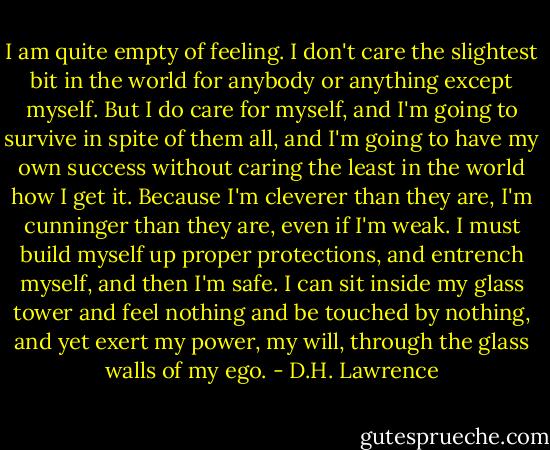 I am quite empty of feeling. I don't care the slightest bit in the world for anybody or anything except myself. But I do care for myself, and I'm going to survive in spite of them all, and I'm going to have my own success without caring the least in the world how I get it. Because I'm cleverer than they are, I'm cunninger than they are, even if I'm weak. I must build myself up proper protections, and entrench myself, and then I'm safe. I can sit inside my glass tower and feel nothing and be touched by nothing, and yet exert my power, my will, through the glass walls of my ego. - D.H. Lawrence