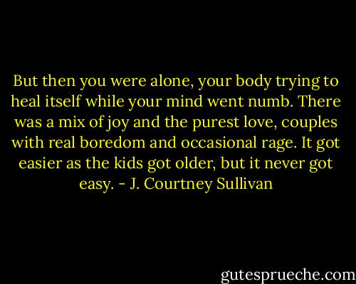 But then you were alone, your body trying to heal itself while your mind went numb. There was a mix of joy and the purest love, couples with real boredom and occasional rage. It got easier as the kids got older, but it never got easy. - J. Courtney Sullivan