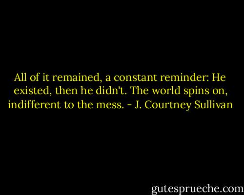 All of it remained, a constant reminder: He existed, then he didn't. The world spins on, indifferent to the mess. - J. Courtney Sullivan