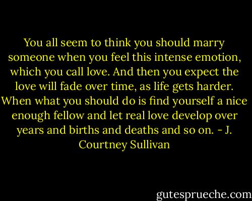 You all seem to think you should marry someone when you feel this intense emotion, which you call love. And then you expect the love will fade over time, as life gets harder. When what you should do is find yourself a nice enough fellow and let real love develop over years and births and deaths and so on. - J. Courtney Sullivan