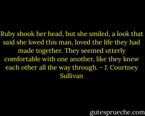 Ruby shook her head, but she smiled, a look that said she loved this man, loved the life they had made together. They seemed utterly comfortable with one another, like they knew each other all the way through. - J. Courtney Sullivan
