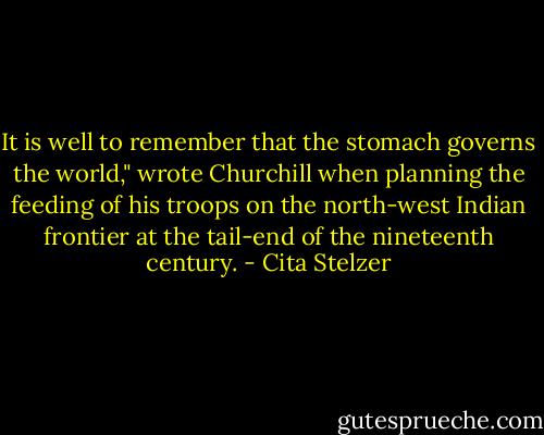 It is well to remember that the stomach governs the world," wrote Churchill when planning the feeding of his troops on the north-west Indian frontier at the tail-end of the nineteenth century. - Cita Stelzer