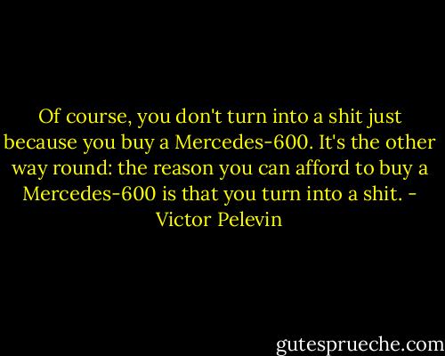 Of course, you don't turn into a shit just because you buy a Mercedes-600. It's the other way round: the reason you can afford to buy a Mercedes-600 is that you turn into a shit. - Victor Pelevin